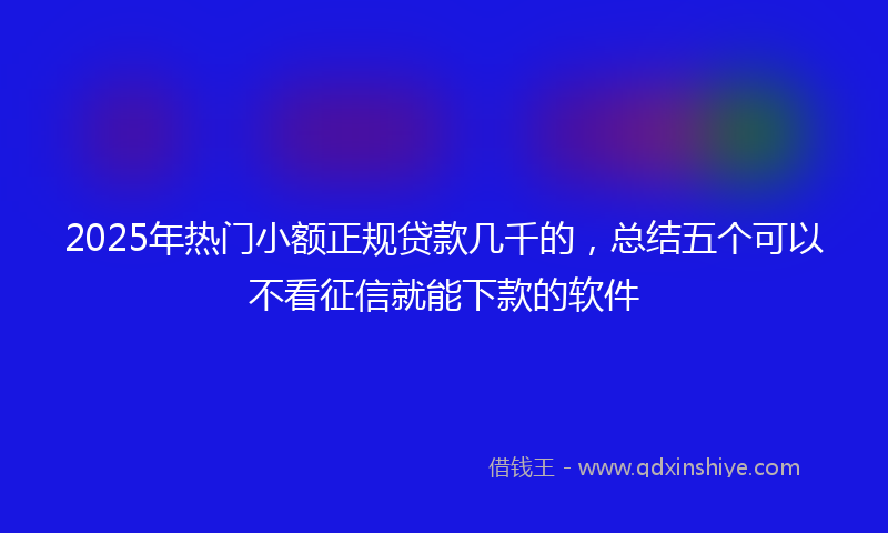 2025年热门小额正规贷款几千的，总结五个可以不看征信就能下款的软件