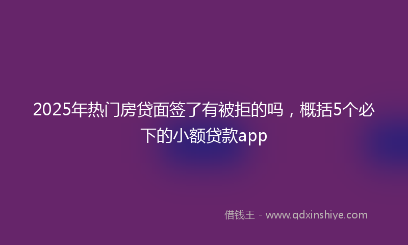 2025年热门房贷面签了有被拒的吗，概括5个必下的小额贷款app