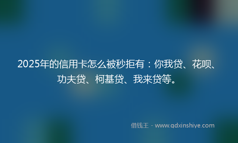 2025年的信用卡怎么被秒拒有：你我贷、花呗、功夫贷、柯基贷、我来贷等。