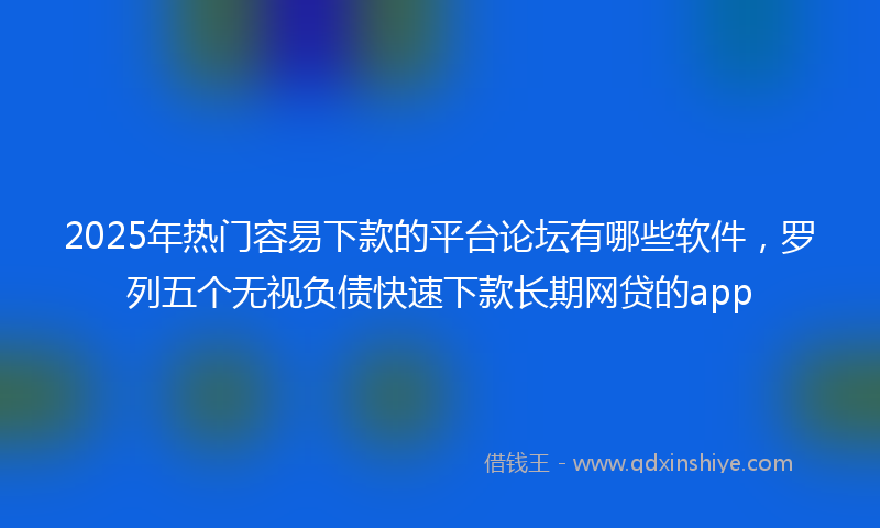 2025年热门容易下款的平台论坛有哪些软件，罗列五个无视负债快速下款长期网贷的app
