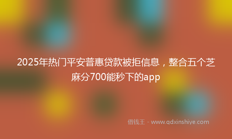 2025年热门平安普惠贷款被拒信息，整合五个芝麻分700能秒下的app