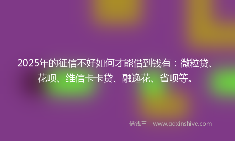2025年的征信不好如何才能借到钱有：微粒贷、花呗、维信卡卡贷、融逸花、省呗等。