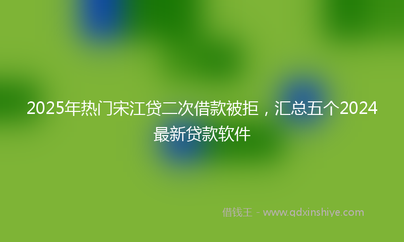 2025年热门宋江贷二次借款被拒，汇总五个2024最新贷款软件