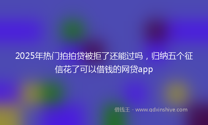 2025年热门拍拍贷被拒了还能过吗，归纳五个征信花了可以借钱的网贷app