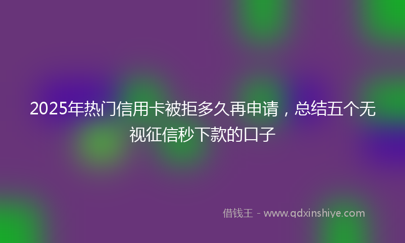 2025年热门信用卡被拒多久再申请，总结五个无视征信秒下款的口子