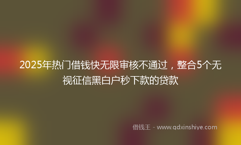 2025年热门借钱快无限审核不通过，整合5个无视征信黑白户秒下款的贷款