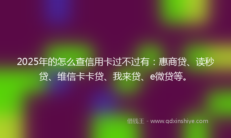 2025年的怎么查信用卡过不过有：惠商贷、读秒贷、维信卡卡贷、我来贷、e微贷等。