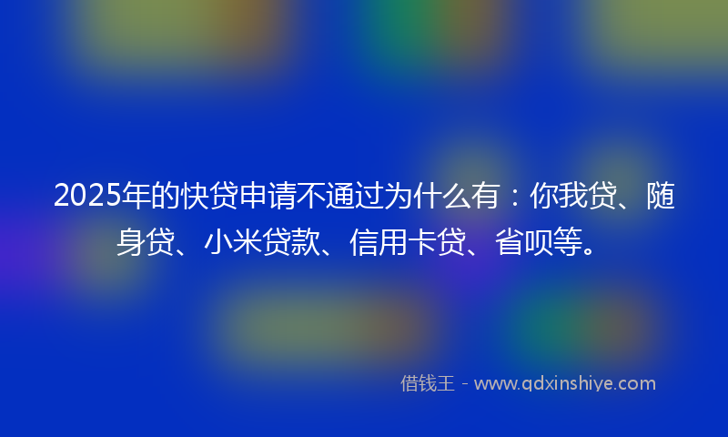 2025年的快贷申请不通过为什么有：你我贷、随身贷、小米贷款、信用卡贷、省呗等。