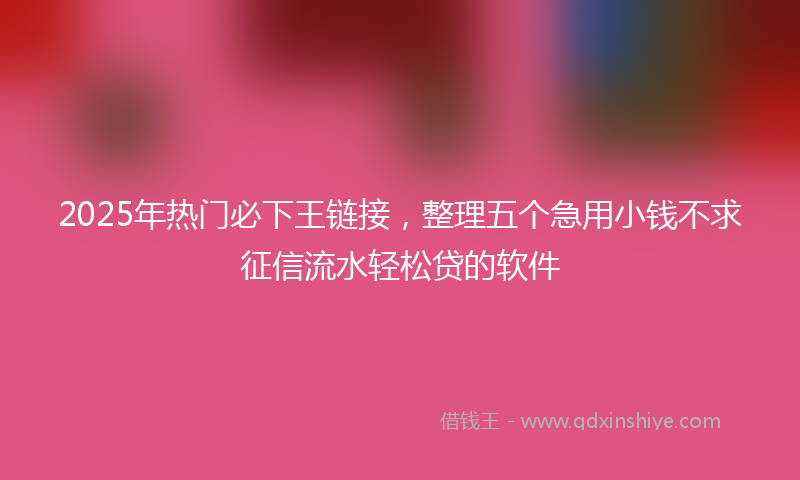 2025年热门必下王链接，整理五个急用小钱不求征信流水轻松贷的软件