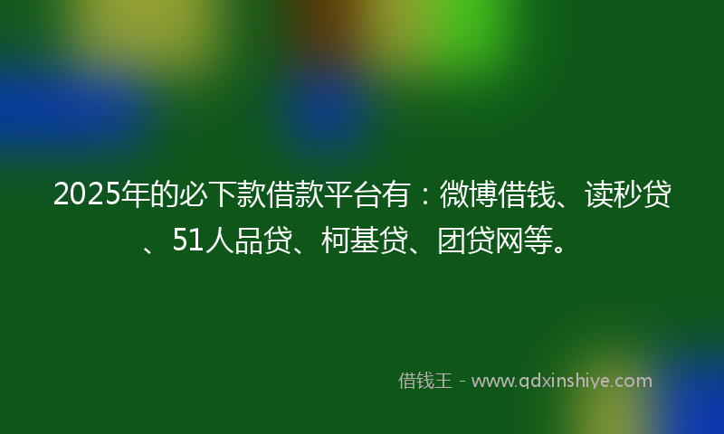 2025年的必下款借款平台有：微博借钱、读秒贷、51人品贷、柯基贷、团贷网等。