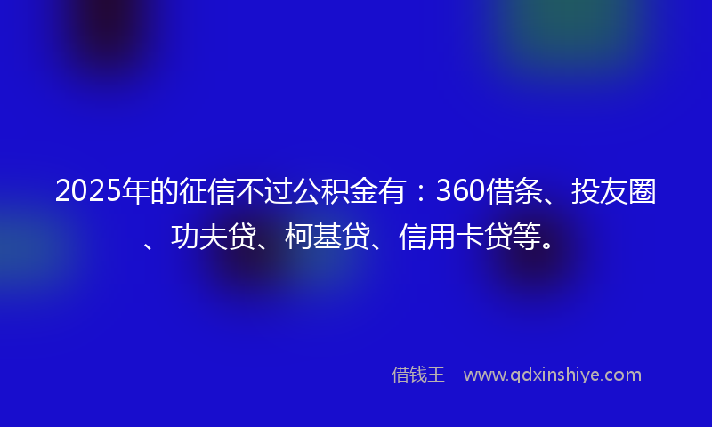 2025年的征信不过公积金有：360借条、投友圈、功夫贷、柯基贷、信用卡贷等。