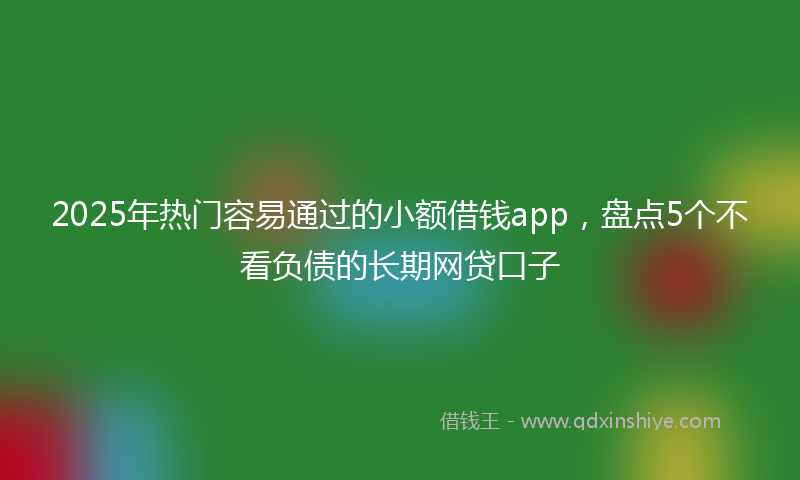 2025年热门容易通过的小额借钱app，盘点5个不看负债的长期网贷口子