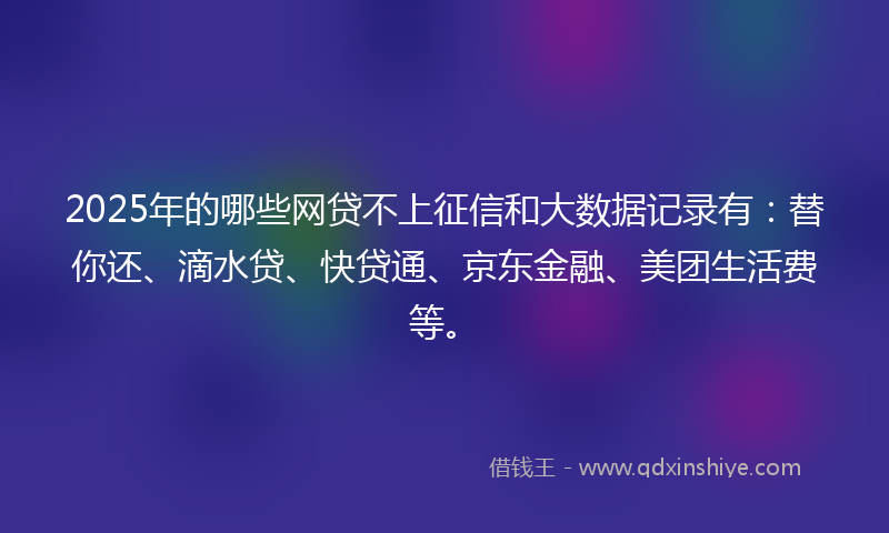 2025年的哪些网贷不上征信和大数据记录有：替你还、滴水贷、快贷通、京东金融、美团生活费等。