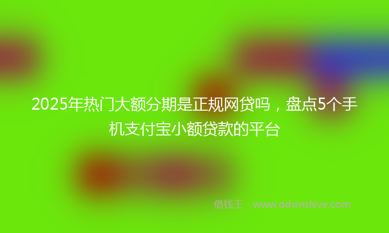 2025年热门大额分期是正规网贷吗，盘点5个手机支付宝小额贷款的平台