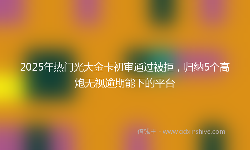 2025年热门光大金卡初审通过被拒，归纳5个高炮无视逾期能下的平台