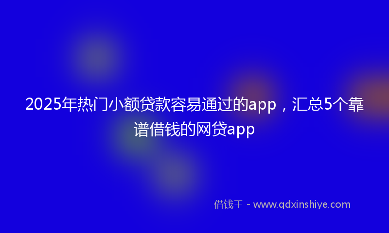 2025年热门小额贷款容易通过的app，汇总5个靠谱借钱的网贷app