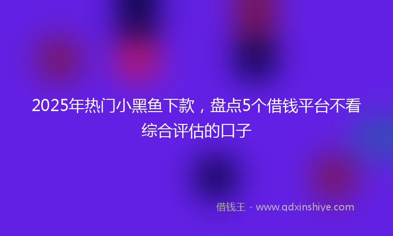 2025年热门小黑鱼下款，盘点5个借钱平台不看综合评估的口子