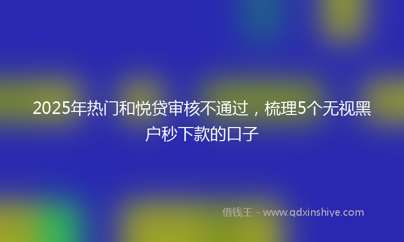 2025年热门和悦贷审核不通过，梳理5个无视黑户秒下款的口子
