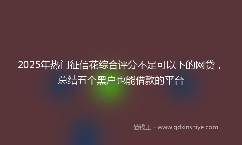 2025年热门征信花综合评分不足可以下的网贷，总结五个黑户也能借款的平台