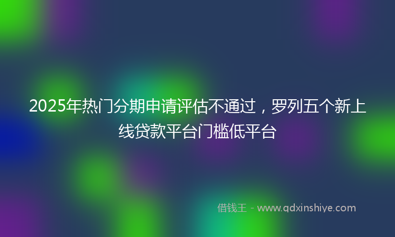 2025年热门分期申请评估不通过，罗列五个新上线贷款平台门槛低平台