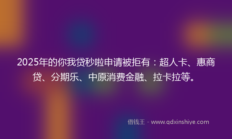 2025年的你我贷秒啦申请被拒有：超人卡、惠商贷、分期乐、中原消费金融、拉卡拉等。