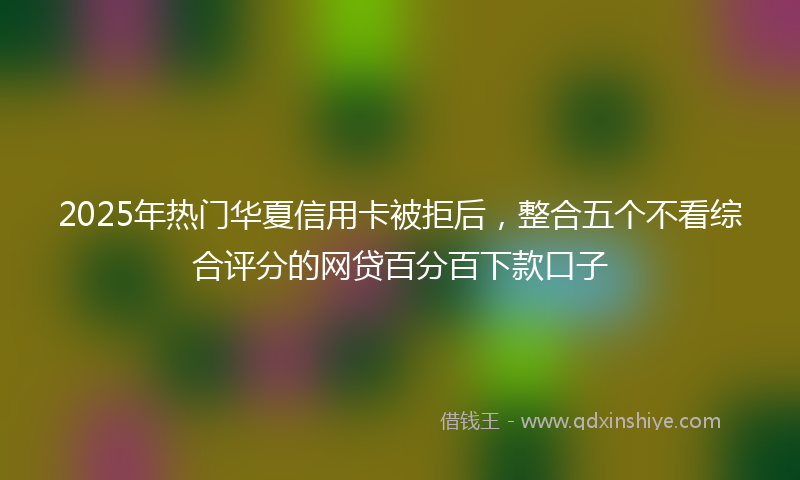 2025年热门华夏信用卡被拒后，整合五个不看综合评分的网贷百分百下款口子