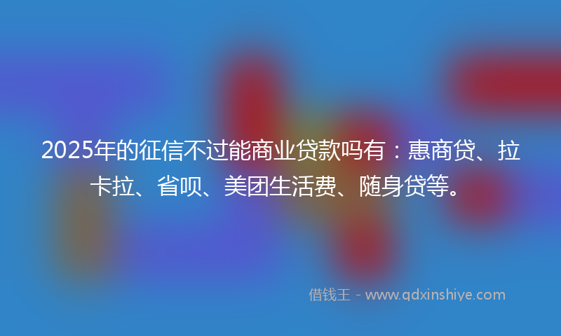 2025年的征信不过能商业贷款吗有：惠商贷、拉卡拉、省呗、美团生活费、随身贷等。