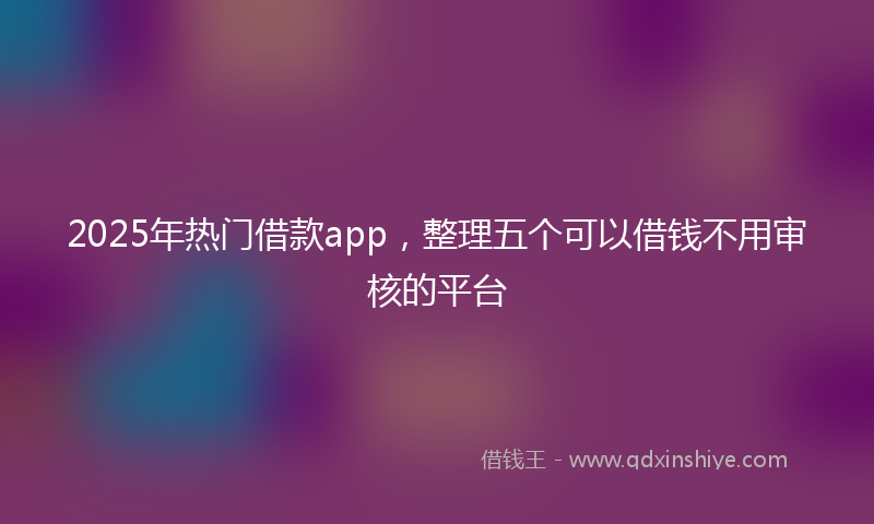 2025年热门借款app，整理五个可以借钱不用审核的平台