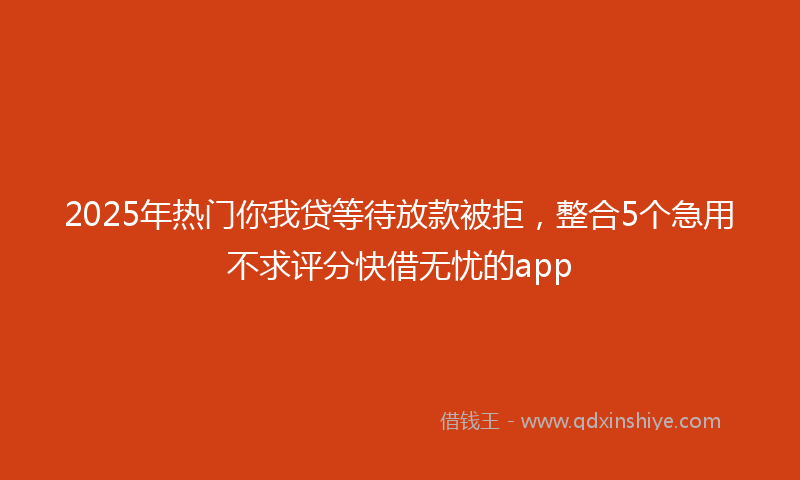 2025年热门你我贷等待放款被拒，整合5个急用不求评分快借无忧的app