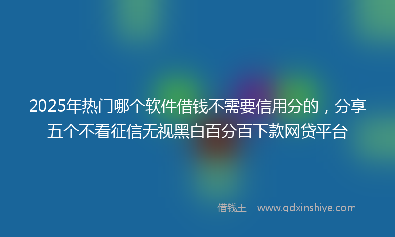 2025年热门哪个软件借钱不需要信用分的，分享五个不看征信无视黑白百分百下款网贷平台