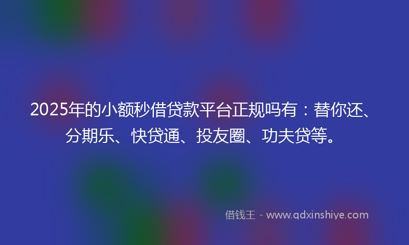 2025年的小额秒借贷款平台正规吗有：替你还、分期乐、快贷通、投友圈、功夫贷等。