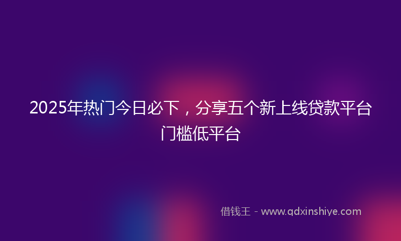 2025年热门今日必下，分享五个新上线贷款平台门槛低平台