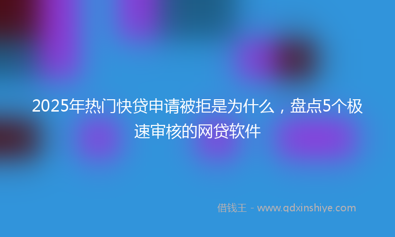 2025年热门快贷申请被拒是为什么，盘点5个极速审核的网贷软件