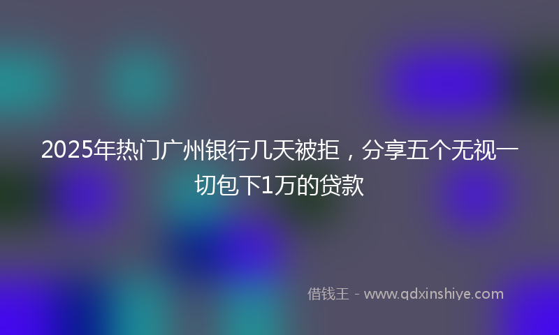 2025年热门广州银行几天被拒，分享五个无视一切包下1万的贷款