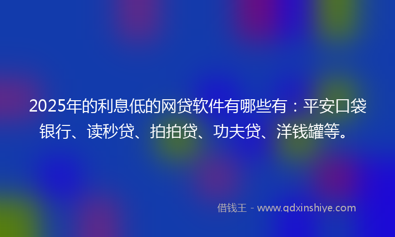 2025年的利息低的网贷软件有哪些有：平安口袋银行、读秒贷、拍拍贷、功夫贷、洋钱罐等。