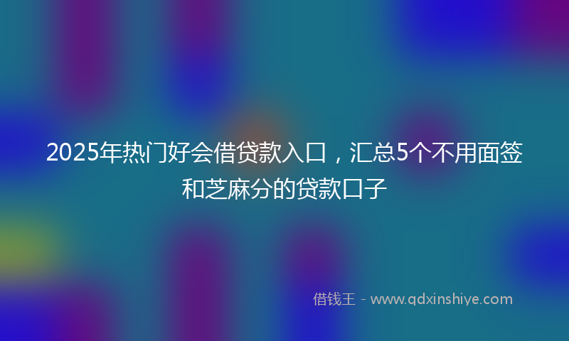 2025年热门好会借贷款入口，汇总5个不用面签和芝麻分的贷款口子
