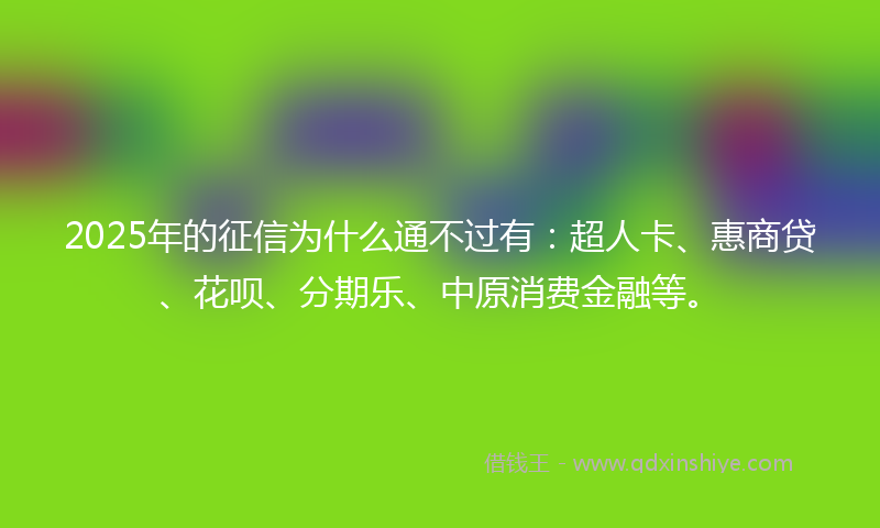 2025年的征信为什么通不过有：超人卡、惠商贷、花呗、分期乐、中原消费金融等。