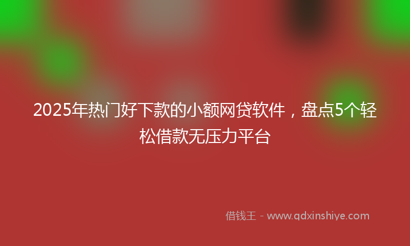 2025年热门好下款的小额网贷软件，盘点5个轻松借款无压力平台