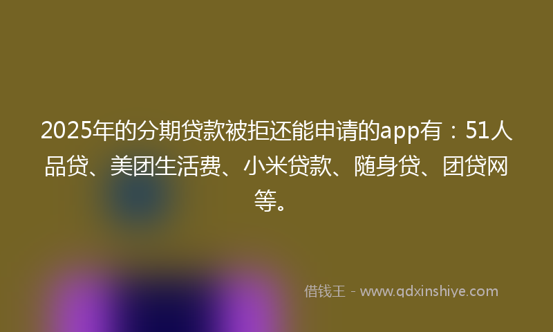 2025年的分期贷款被拒还能申请的app有：51人品贷、美团生活费、小米贷款、随身贷、团贷网等。