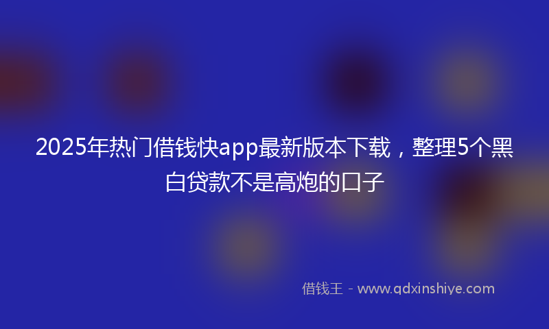 2025年热门借钱快app最新版本下载，整理5个黑白贷款不是高炮的口子