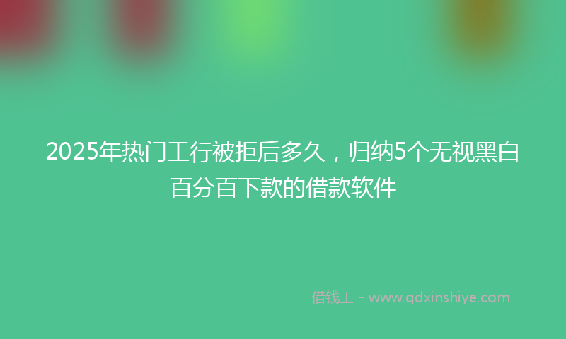 2025年热门工行被拒后多久，归纳5个无视黑白百分百下款的借款软件