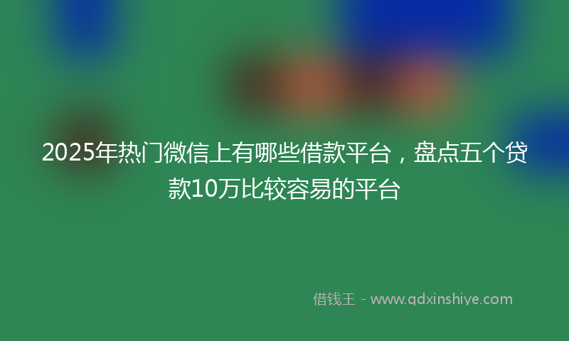 2025年热门微信上有哪些借款平台，盘点五个贷款10万比较容易的平台
