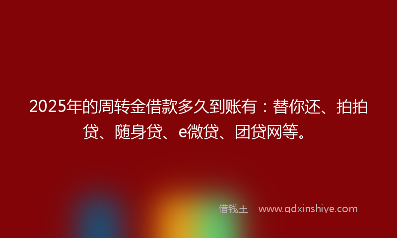 2025年的周转金借款多久到账有：替你还、拍拍贷、随身贷、e微贷、团贷网等。