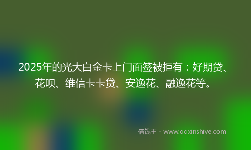 2025年的光大白金卡上门面签被拒有：好期贷、花呗、维信卡卡贷、安逸花、融逸花等。