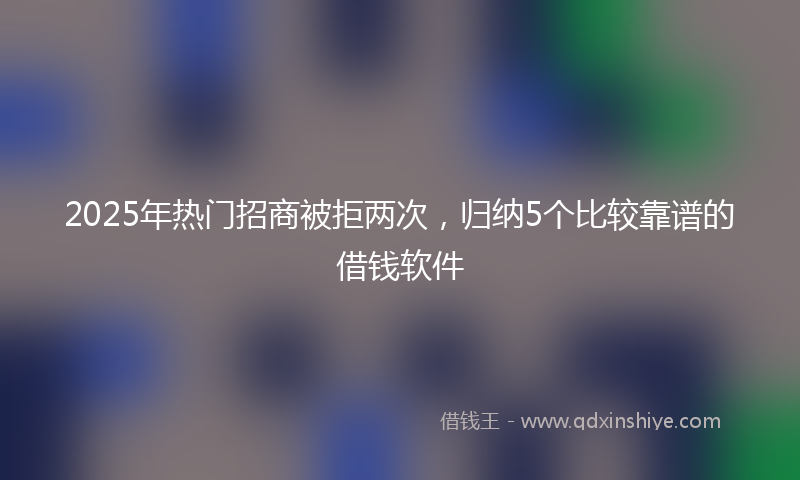 2025年热门招商被拒两次，归纳5个比较靠谱的借钱软件