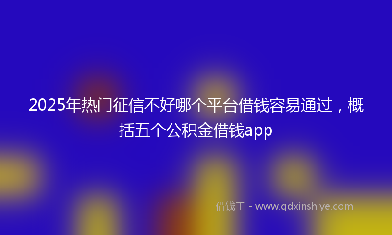 2025年热门征信不好哪个平台借钱容易通过，概括五个公积金借钱app