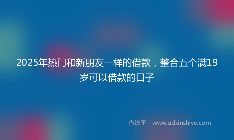 2025年热门和新朋友一样的借款，整合五个满19岁可以借款的口子