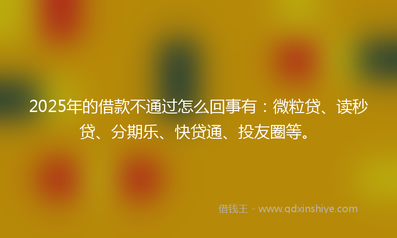 2025年的借款不通过怎么回事有：微粒贷、读秒贷、分期乐、快贷通、投友圈等。
