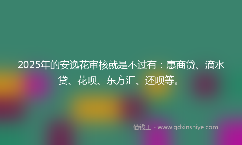 2025年的安逸花审核就是不过有：惠商贷、滴水贷、花呗、东方汇、还呗等。