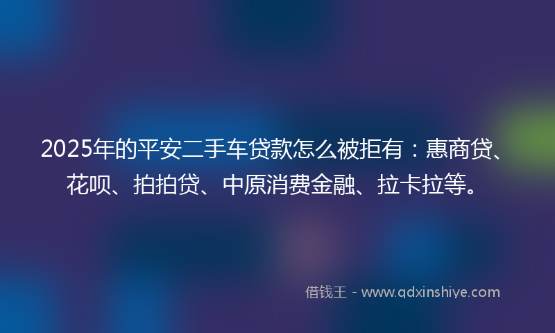 2025年的平安二手车贷款怎么被拒有：惠商贷、花呗、拍拍贷、中原消费金融、拉卡拉等。